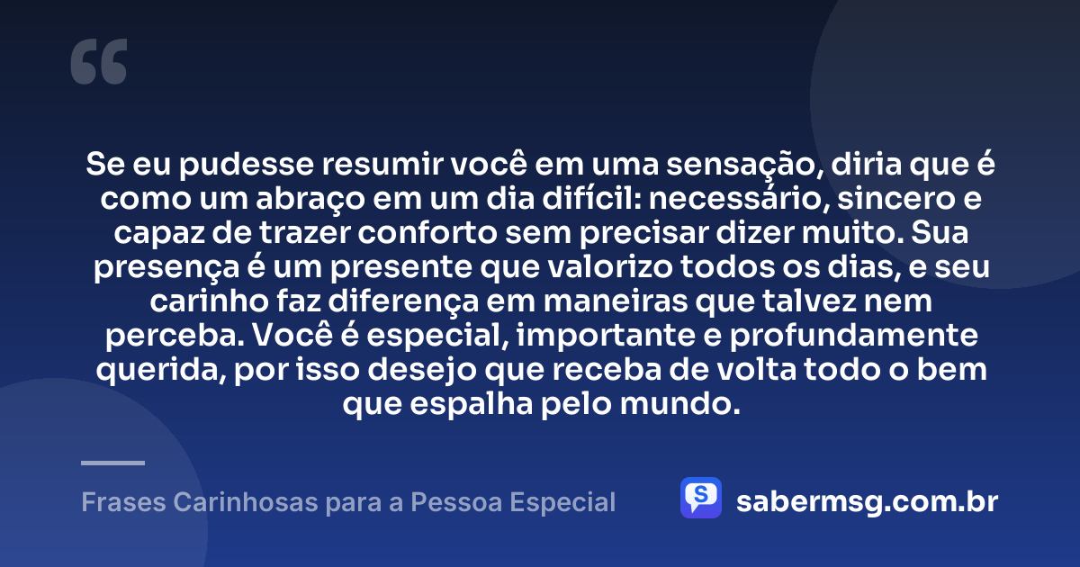 Se eu pudesse resumir você em uma sensação, diria que é como um abraço em um dia difícil: necessário, sincero e capaz de trazer conforto sem precisar dizer muito. Sua presença é um presente que valorizo todos os dias, e seu carinho faz diferença em maneiras que talvez nem perceba. Você é especial, importante e profundamente querida, por isso desejo que receba de volta todo o bem que espalha pelo mundo. — Frases Carinhosas para a Pessoa Especial