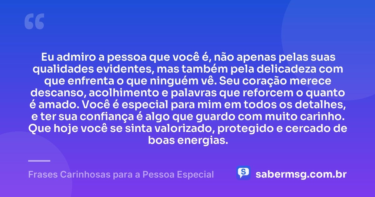 Eu admiro a pessoa que você é, não apenas pelas suas qualidades evidentes, mas também pela delicadeza com que enfrenta o que ninguém vê. Seu coração merece descanso, acolhimento e palavras que reforcem o quanto é amado. Você é especial para mim em todos os detalhes, e ter sua confiança é algo que guardo com muito carinho. Que hoje você se sinta valorizado, protegido e cercado de boas energias. — Frases Carinhosas para a Pessoa Especial