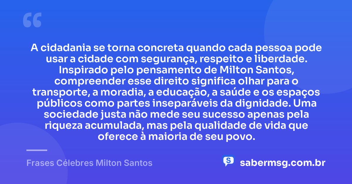 A cidadania se torna concreta quando cada pessoa pode usar a cidade com segurança, respeito e liberdade. Inspirado pelo pensamento de Milton Santos, compreender esse direito significa olhar para o transporte, a moradia, a educação, a saúde e os espaços públicos como partes inseparáveis da dignidade. Uma sociedade justa não mede seu sucesso apenas pela riqueza acumulada, mas pela qualidade de vida que oferece à maioria de seu povo. — Frases Célebres Milton Santos