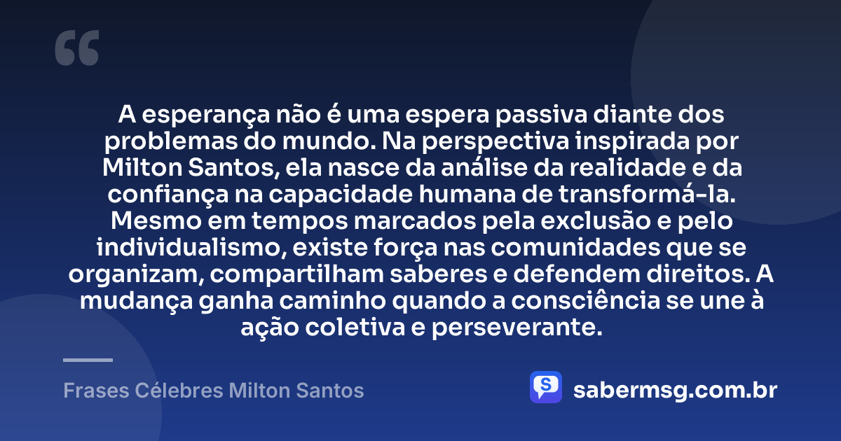 A esperança não é uma espera passiva diante dos problemas do mundo. Na perspectiva inspirada por Milton Santos, ela nasce da análise da realidade e da confiança na capacidade humana de transformá-la. Mesmo em tempos marcados pela exclusão e pelo individualismo, existe força nas comunidades que se organizam, compartilham saberes e defendem direitos. A mudança ganha caminho quando a consciência se une à ação coletiva e perseverante. — Frases Célebres Milton Santos