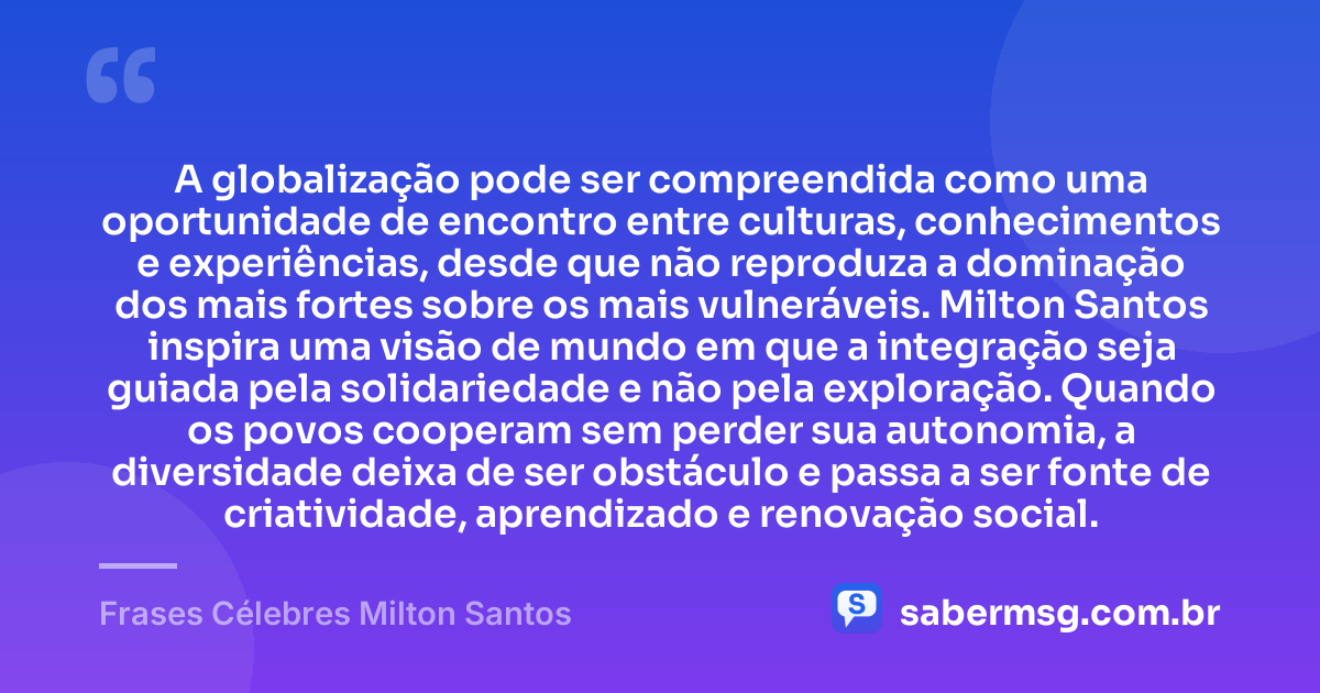 A globalização pode ser compreendida como uma oportunidade de encontro entre culturas, conhecimentos e experiências, desde que não reproduza a dominação dos mais fortes sobre os mais vulneráveis. Milton Santos inspira uma visão de mundo em que a integração seja guiada pela solidariedade e não pela exploração. Quando os povos cooperam sem perder sua autonomia, a diversidade deixa de ser obstáculo e passa a ser fonte de criatividade, aprendizado e renovação social. — Frases Célebres Milton Santos