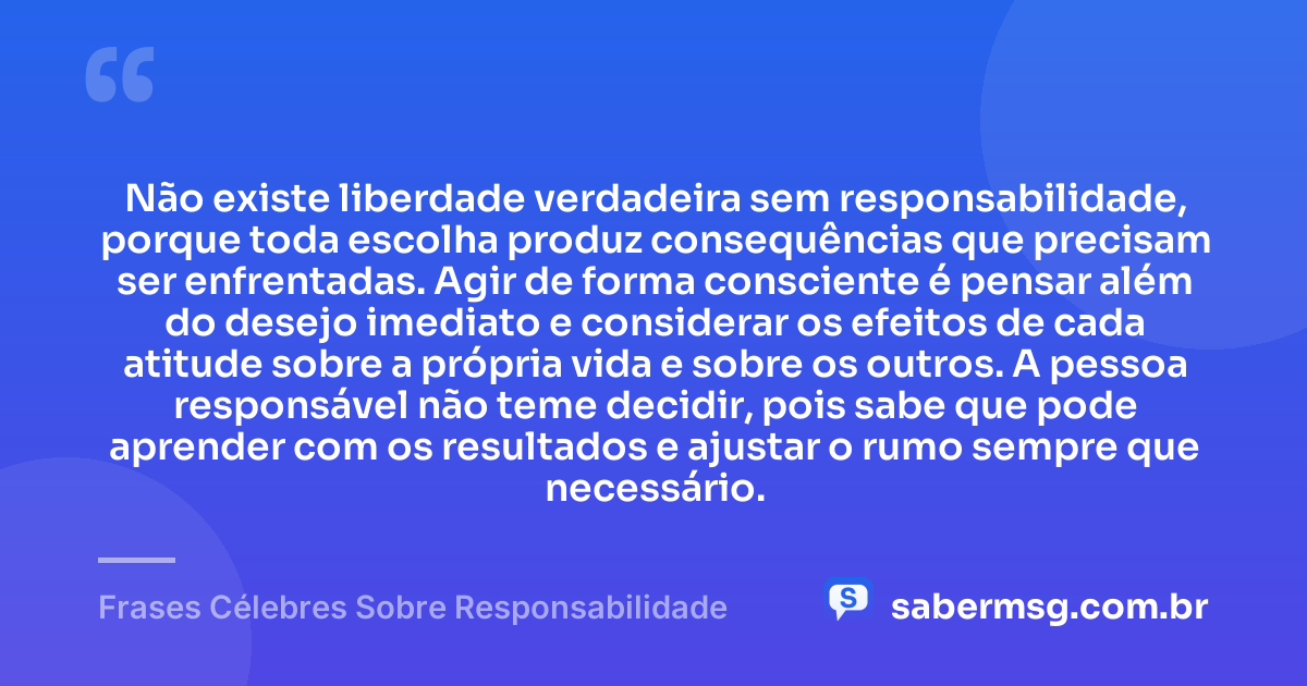 Não existe liberdade verdadeira sem responsabilidade, porque toda escolha produz consequências que precisam ser enfrentadas. Agir de forma consciente é pensar além do desejo imediato e considerar os efeitos de cada atitude sobre a própria vida e sobre os outros. A pessoa responsável não teme decidir, pois sabe que pode aprender com os resultados e ajustar o rumo sempre que necessário. — Frases Célebres Sobre Responsabilidade