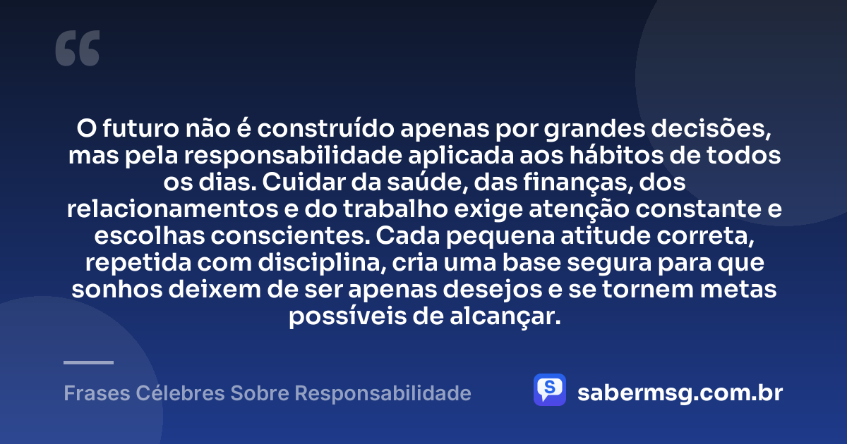 O futuro não é construído apenas por grandes decisões, mas pela responsabilidade aplicada aos hábitos de todos os dias. Cuidar da saúde, das finanças, dos relacionamentos e do trabalho exige atenção constante e escolhas conscientes. Cada pequena atitude correta, repetida com disciplina, cria uma base segura para que sonhos deixem de ser apenas desejos e se tornem metas possíveis de alcançar. — Frases Célebres Sobre Responsabilidade