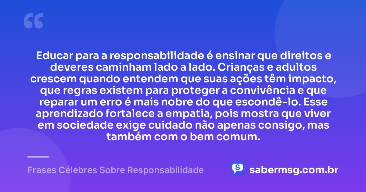 Educar para a responsabilidade é ensinar que direitos e deveres caminham lado a lado. Crianças e adultos crescem quando entendem que suas ações têm impacto, que regras existem para proteger a convivência e que reparar um erro é mais nobre do que escondê-lo. Esse aprendizado fortalece a empatia, pois mostra que viver em sociedade exige cuidado não apenas consigo, mas também com o bem comum. — Frases Célebres Sobre Responsabilidade