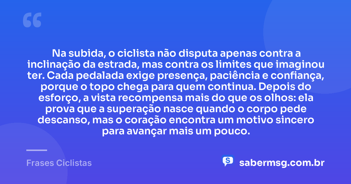 Na subida, o ciclista não disputa apenas contra a inclinação da estrada, mas contra os limites que imaginou ter. Cada pedalada exige presença, paciência e confiança, porque o topo chega para quem continua. Depois do esforço, a vista recompensa mais do que os olhos: ela prova que a superação nasce quando o corpo pede descanso, mas o coração encontra um motivo sincero para avançar mais um pouco. — Frases Ciclistas