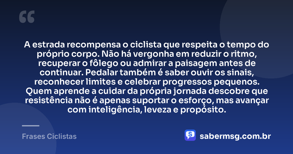 A estrada recompensa o ciclista que respeita o tempo do próprio corpo. Não há vergonha em reduzir o ritmo, recuperar o fôlego ou admirar a paisagem antes de continuar. Pedalar também é saber ouvir os sinais, reconhecer limites e celebrar progressos pequenos. Quem aprende a cuidar da própria jornada descobre que resistência não é apenas suportar o esforço, mas avançar com inteligência, leveza e propósito. — Frases Ciclistas