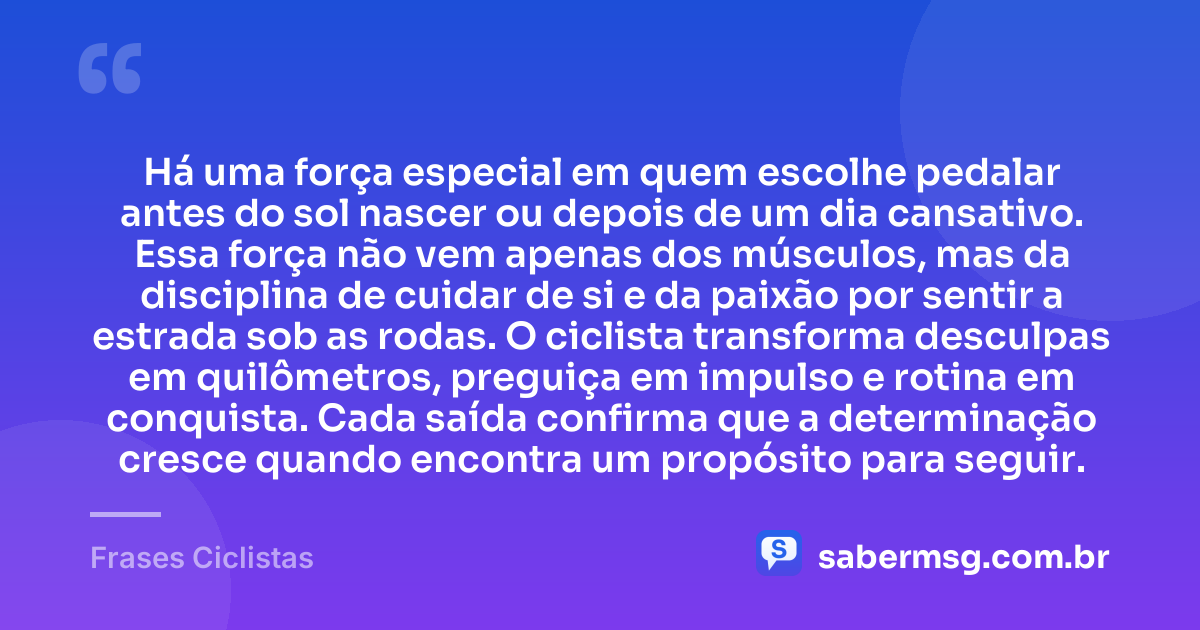 Há uma força especial em quem escolhe pedalar antes do sol nascer ou depois de um dia cansativo. Essa força não vem apenas dos músculos, mas da disciplina de cuidar de si e da paixão por sentir a estrada sob as rodas. O ciclista transforma desculpas em quilômetros, preguiça em impulso e rotina em conquista. Cada saída confirma que a determinação cresce quando encontra um propósito para seguir. — Frases Ciclistas