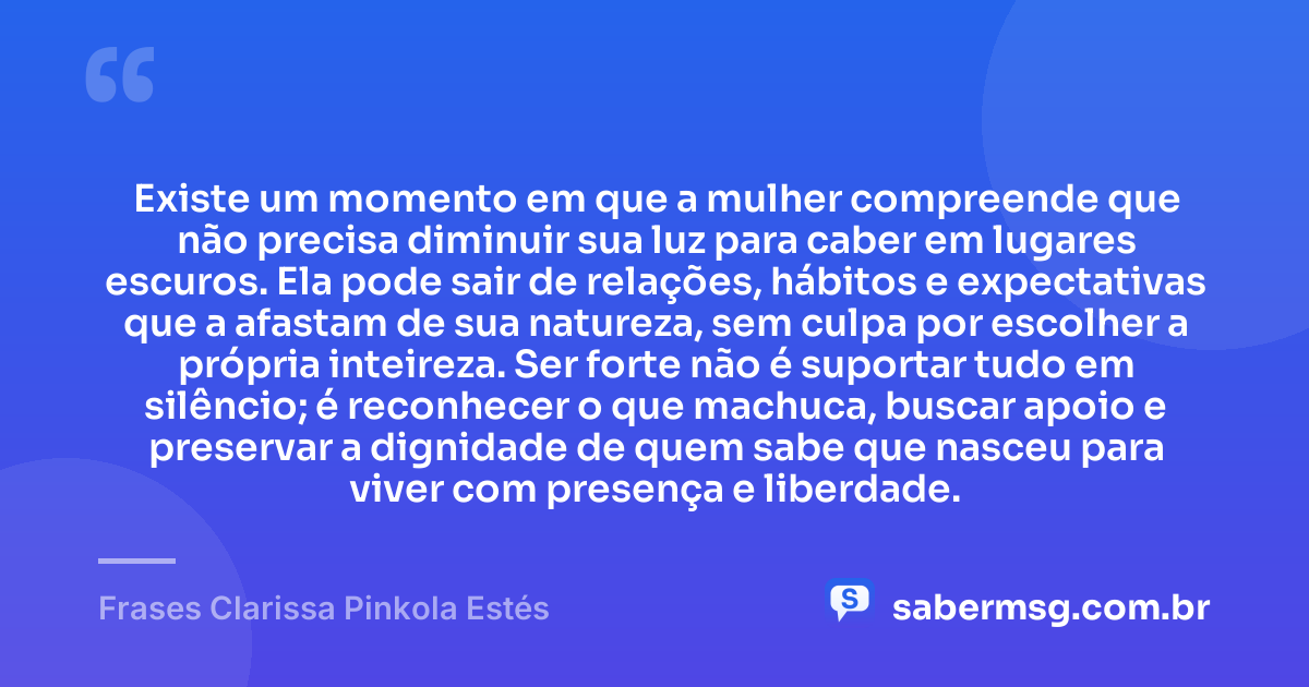 Existe um momento em que a mulher compreende que não precisa diminuir sua luz para caber em lugares escuros. Ela pode sair de relações, hábitos e expectativas que a afastam de sua natureza, sem culpa por escolher a própria inteireza. Ser forte não é suportar tudo em silêncio; é reconhecer o que machuca, buscar apoio e preservar a dignidade de quem sabe que nasceu para viver com presença e liberdade. — Frases Clarissa Pinkola Estés