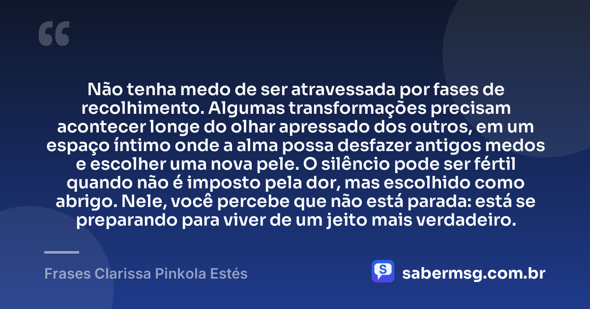 Não tenha medo de ser atravessada por fases de recolhimento. Algumas transformações precisam acontecer longe do olhar apressado dos outros, em um espaço íntimo onde a alma possa desfazer antigos medos e escolher uma nova pele. O silêncio pode ser fértil quando não é imposto pela dor, mas escolhido como abrigo. Nele, você percebe que não está parada: está se preparando para viver de um jeito mais verdadeiro. — Frases Clarissa Pinkola Estés