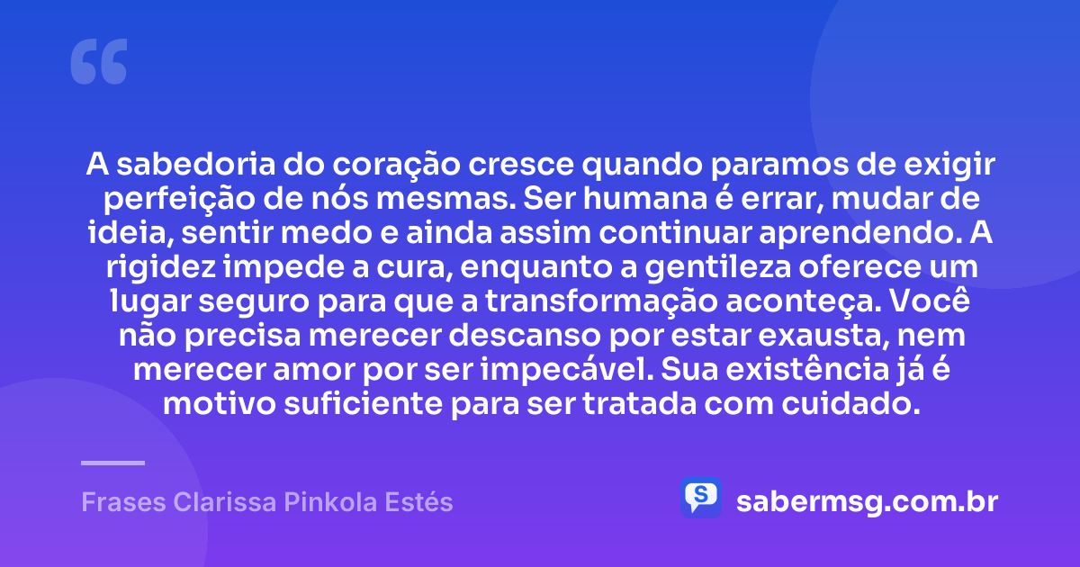 A sabedoria do coração cresce quando paramos de exigir perfeição de nós mesmas. Ser humana é errar, mudar de ideia, sentir medo e ainda assim continuar aprendendo. A rigidez impede a cura, enquanto a gentileza oferece um lugar seguro para que a transformação aconteça. Você não precisa merecer descanso por estar exausta, nem merecer amor por ser impecável. Sua existência já é motivo suficiente para ser tratada com cuidado. — Frases Clarissa Pinkola Estés