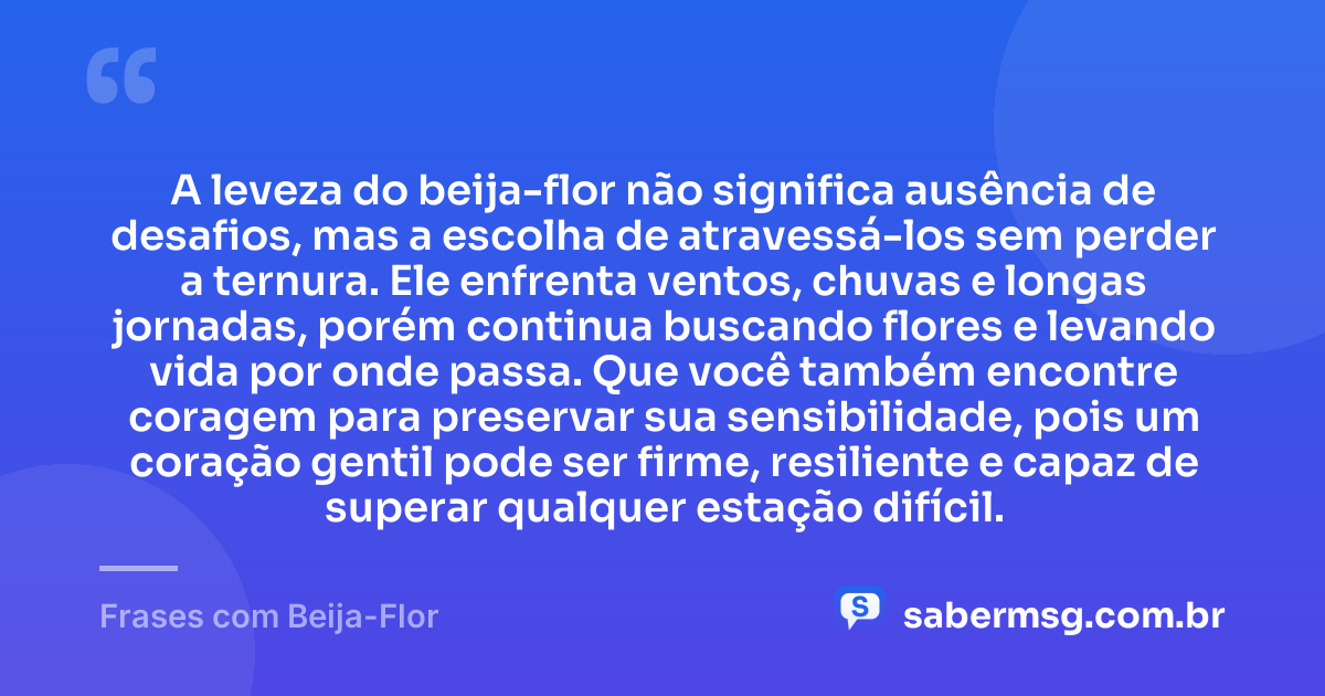 A leveza do beija-flor não significa ausência de desafios, mas a escolha de atravessá-los sem perder a ternura. Ele enfrenta ventos, chuvas e longas jornadas, porém continua buscando flores e levando vida por onde passa. Que você também encontre coragem para preservar sua sensibilidade, pois um coração gentil pode ser firme, resiliente e capaz de superar qualquer estação difícil. — Frases com Beija-Flor