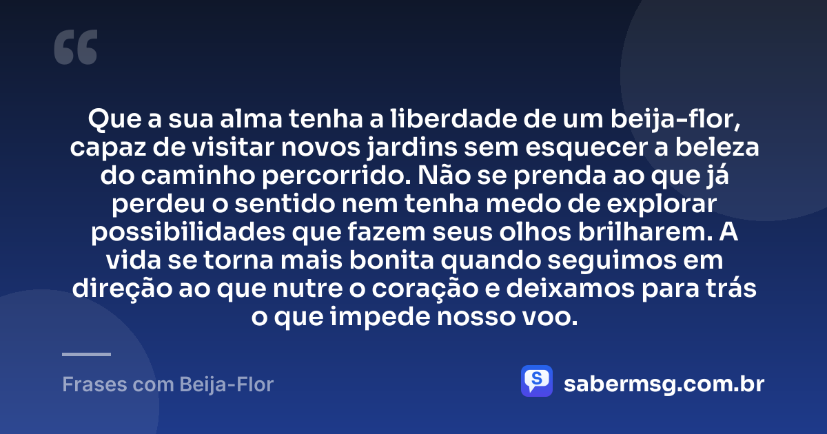 Que a sua alma tenha a liberdade de um beija-flor, capaz de visitar novos jardins sem esquecer a beleza do caminho percorrido. Não se prenda ao que já perdeu o sentido nem tenha medo de explorar possibilidades que fazem seus olhos brilharem. A vida se torna mais bonita quando seguimos em direção ao que nutre o coração e deixamos para trás o que impede nosso voo. — Frases com Beija-Flor