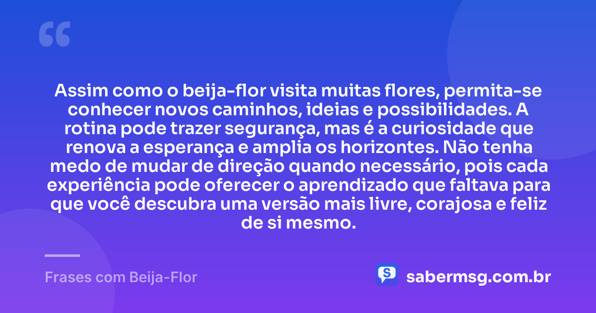 Assim como o beija-flor visita muitas flores, permita-se conhecer novos caminhos, ideias e possibilidades. A rotina pode trazer segurança, mas é a curiosidade que renova a esperança e amplia os horizontes. Não tenha medo de mudar de direção quando necessário, pois cada experiência pode oferecer o aprendizado que faltava para que você descubra uma versão mais livre, corajosa e feliz de si mesmo. — Frases com Beija-Flor