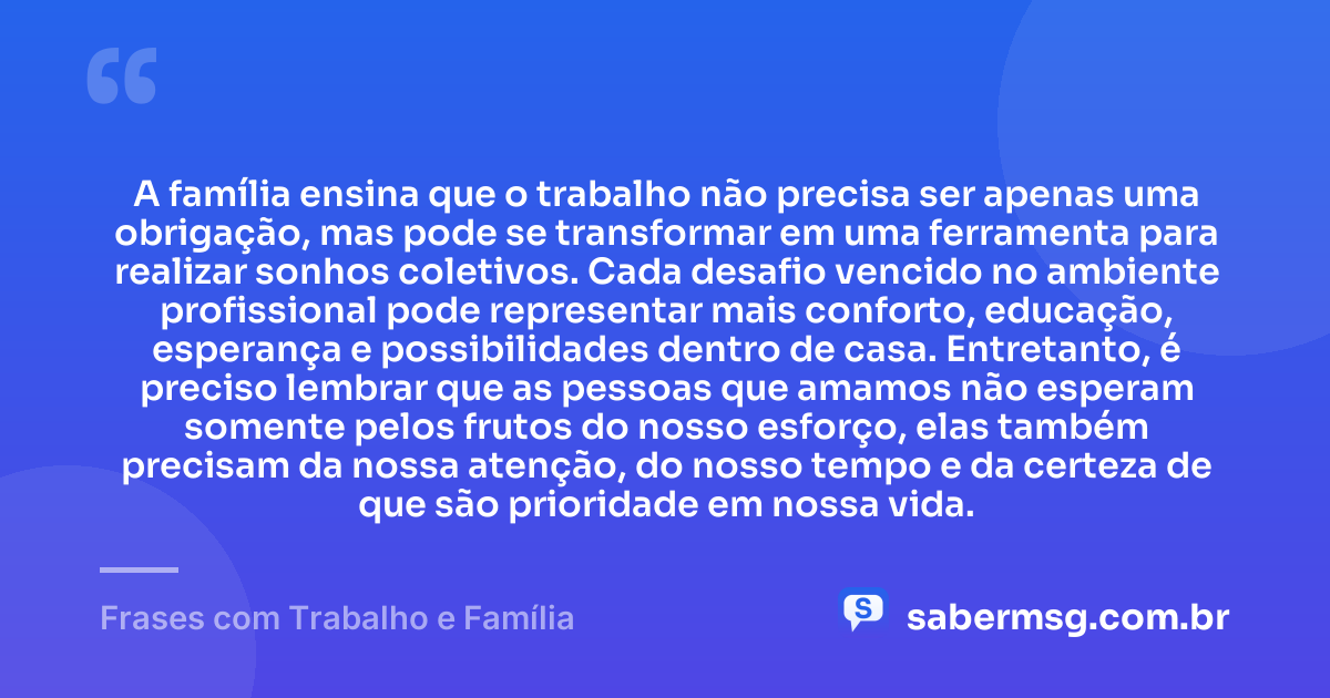 A família ensina que o trabalho não precisa ser apenas uma obrigação, mas pode se transformar em uma ferramenta para realizar sonhos coletivos. Cada desafio vencido no ambiente profissional pode representar mais conforto, educação, esperança e possibilidades dentro de casa. Entretanto, é preciso lembrar que as pessoas que amamos não esperam somente pelos frutos do nosso esforço, elas também precisam da nossa atenção, do nosso tempo e da certeza de que são prioridade em nossa vida. — Frases com Trabalho e Família