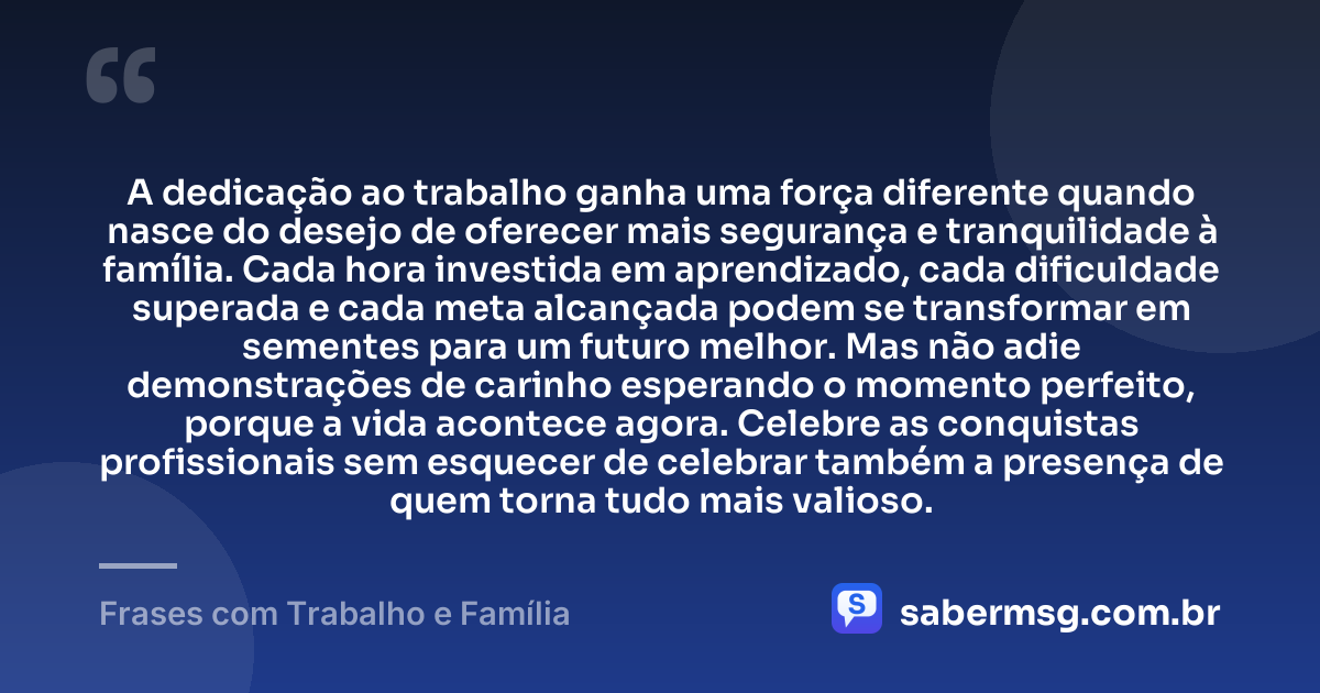 A dedicação ao trabalho ganha uma força diferente quando nasce do desejo de oferecer mais segurança e tranquilidade à família. Cada hora investida em aprendizado, cada dificuldade superada e cada meta alcançada podem se transformar em sementes para um futuro melhor. Mas não adie demonstrações de carinho esperando o momento perfeito, porque a vida acontece agora. Celebre as conquistas profissionais sem esquecer de celebrar também a presença de quem torna tudo mais valioso. — Frases com Trabalho e Família