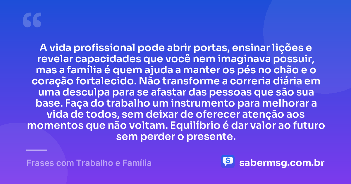 A vida profissional pode abrir portas, ensinar lições e revelar capacidades que você nem imaginava possuir, mas a família é quem ajuda a manter os pés no chão e o coração fortalecido. Não transforme a correria diária em uma desculpa para se afastar das pessoas que são sua base. Faça do trabalho um instrumento para melhorar a vida de todos, sem deixar de oferecer atenção aos momentos que não voltam. Equilíbrio é dar valor ao futuro sem perder o presente. — Frases com Trabalho e Família