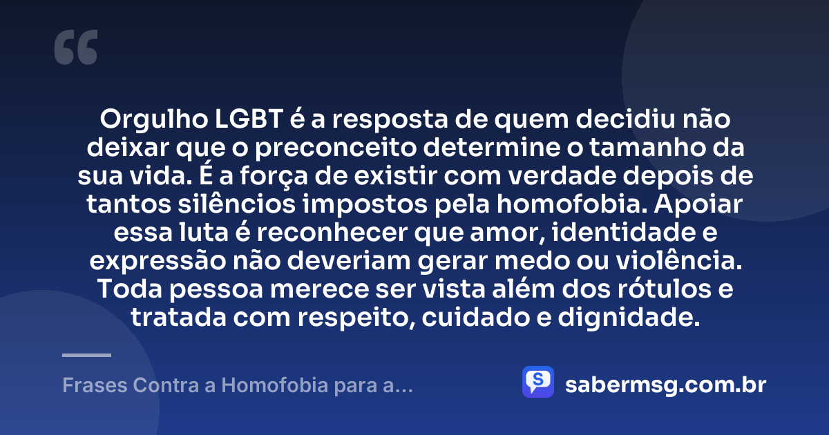 Orgulho LGBT é a resposta de quem decidiu não deixar que o preconceito determine o tamanho da sua vida. É a força de existir com verdade depois de tantos silêncios impostos pela homofobia. Apoiar essa luta é reconhecer que amor, identidade e expressão não deveriam gerar medo ou violência. Toda pessoa merece ser vista além dos rótulos e tratada com respeito, cuidado e dignidade. — Frases Contra a Homofobia para a Comunidade LGBT
