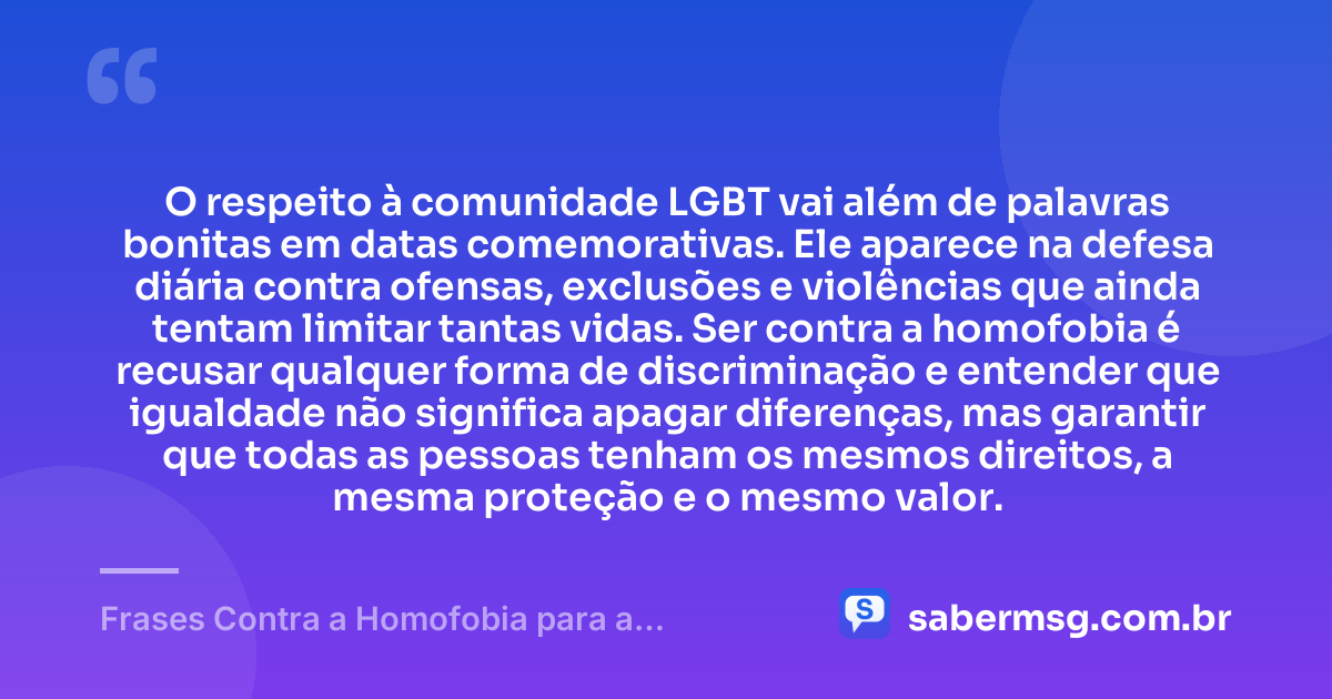 O respeito à comunidade LGBT vai além de palavras bonitas em datas comemorativas. Ele aparece na defesa diária contra ofensas, exclusões e violências que ainda tentam limitar tantas vidas. Ser contra a homofobia é recusar qualquer forma de discriminação e entender que igualdade não significa apagar diferenças, mas garantir que todas as pessoas tenham os mesmos direitos, a mesma proteção e o mesmo valor. — Frases Contra a Homofobia para a Comunidade LGBT