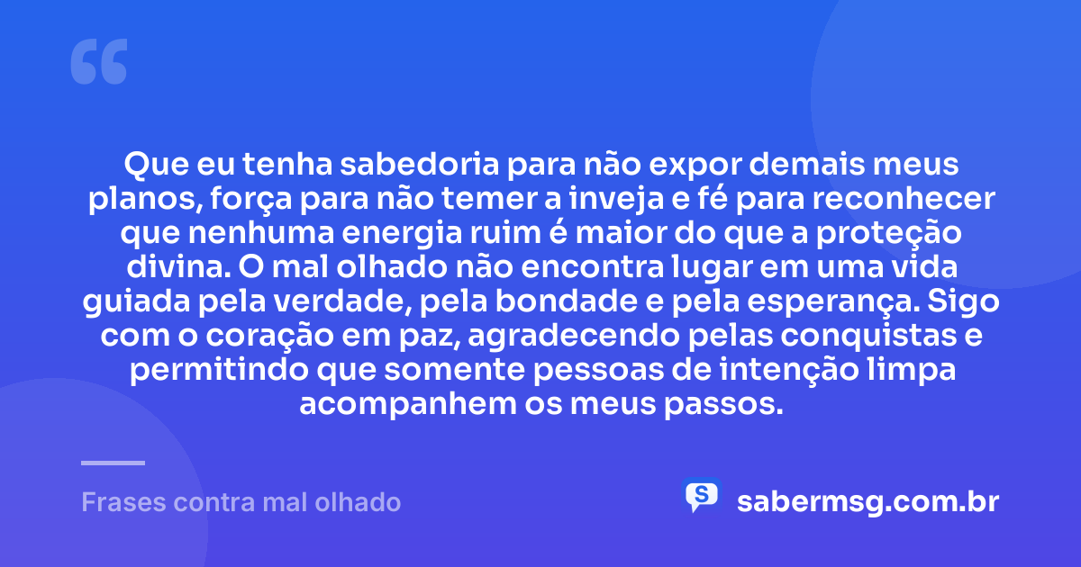 Que eu tenha sabedoria para não expor demais meus planos, força para não temer a inveja e fé para reconhecer que nenhuma energia ruim é maior do que a proteção divina. O mal olhado não encontra lugar em uma vida guiada pela verdade, pela bondade e pela esperança. Sigo com o coração em paz, agradecendo pelas conquistas e permitindo que somente pessoas de intenção limpa acompanhem os meus passos. — Frases contra mal olhado