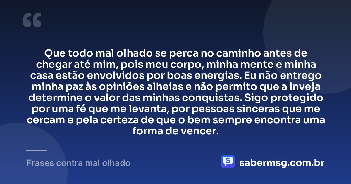 Que todo mal olhado se perca no caminho antes de chegar até mim, pois meu corpo, minha mente e minha casa estão envolvidos por boas energias. Eu não entrego minha paz às opiniões alheias e não permito que a inveja determine o valor das minhas conquistas. Sigo protegido por uma fé que me levanta, por pessoas sinceras que me cercam e pela certeza de que o bem sempre encontra uma forma de vencer. — Frases contra mal olhado