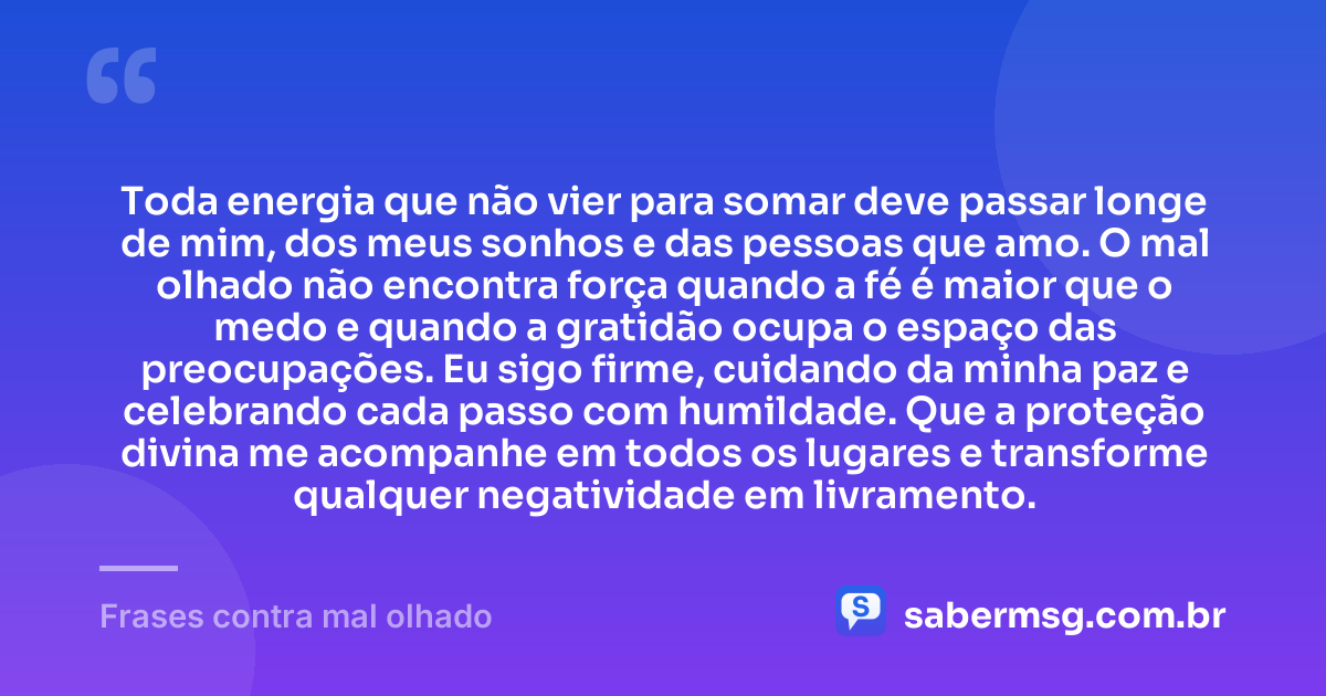 Toda energia que não vier para somar deve passar longe de mim, dos meus sonhos e das pessoas que amo. O mal olhado não encontra força quando a fé é maior que o medo e quando a gratidão ocupa o espaço das preocupações. Eu sigo firme, cuidando da minha paz e celebrando cada passo com humildade. Que a proteção divina me acompanhe em todos os lugares e transforme qualquer negatividade em livramento. — Frases contra mal olhado