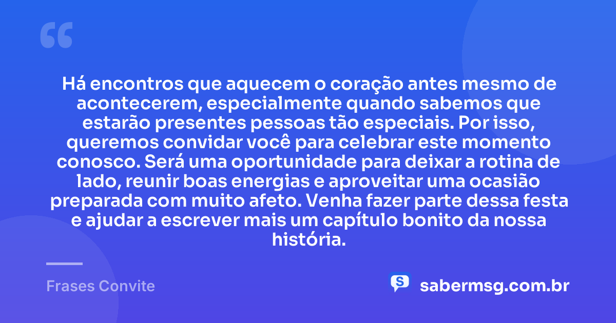 Há encontros que aquecem o coração antes mesmo de acontecerem, especialmente quando sabemos que estarão presentes pessoas tão especiais. Por isso, queremos convidar você para celebrar este momento conosco. Será uma oportunidade para deixar a rotina de lado, reunir boas energias e aproveitar uma ocasião preparada com muito afeto. Venha fazer parte dessa festa e ajudar a escrever mais um capítulo bonito da nossa história. — Frases Convite