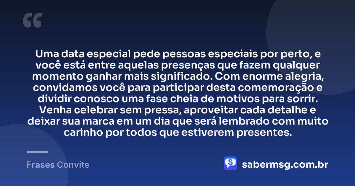 Uma data especial pede pessoas especiais por perto, e você está entre aquelas presenças que fazem qualquer momento ganhar mais significado. Com enorme alegria, convidamos você para participar desta comemoração e dividir conosco uma fase cheia de motivos para sorrir. Venha celebrar sem pressa, aproveitar cada detalhe e deixar sua marca em um dia que será lembrado com muito carinho por todos que estiverem presentes. — Frases Convite