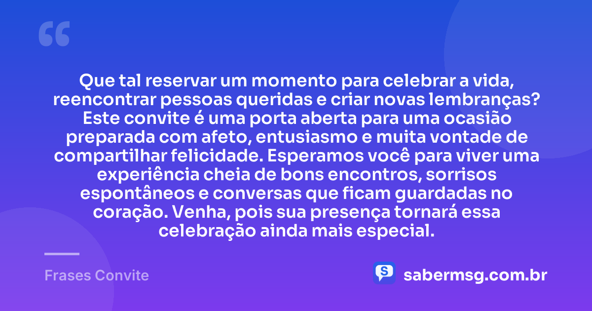 Que tal reservar um momento para celebrar a vida, reencontrar pessoas queridas e criar novas lembranças? Este convite é uma porta aberta para uma ocasião preparada com afeto, entusiasmo e muita vontade de compartilhar felicidade. Esperamos você para viver uma experiência cheia de bons encontros, sorrisos espontâneos e conversas que ficam guardadas no coração. Venha, pois sua presença tornará essa celebração ainda mais especial. — Frases Convite