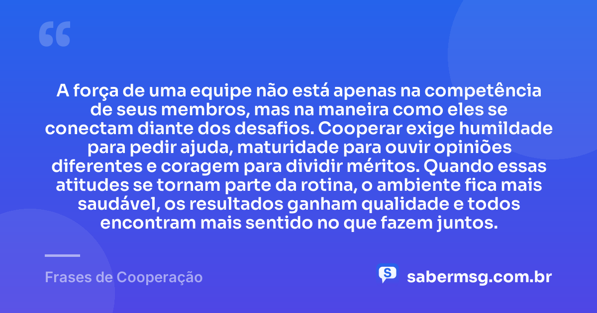 A força de uma equipe não está apenas na competência de seus membros, mas na maneira como eles se conectam diante dos desafios. Cooperar exige humildade para pedir ajuda, maturidade para ouvir opiniões diferentes e coragem para dividir méritos. Quando essas atitudes se tornam parte da rotina, o ambiente fica mais saudável, os resultados ganham qualidade e todos encontram mais sentido no que fazem juntos. — Frases de Cooperação