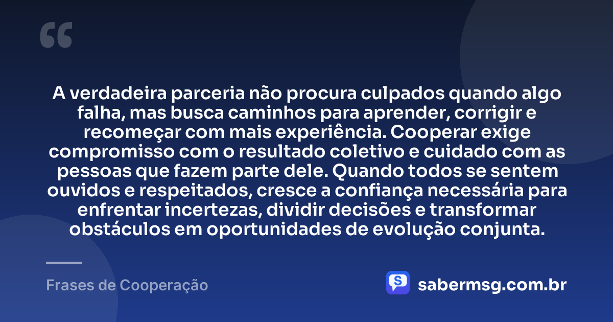 A verdadeira parceria não procura culpados quando algo falha, mas busca caminhos para aprender, corrigir e recomeçar com mais experiência. Cooperar exige compromisso com o resultado coletivo e cuidado com as pessoas que fazem parte dele. Quando todos se sentem ouvidos e respeitados, cresce a confiança necessária para enfrentar incertezas, dividir decisões e transformar obstáculos em oportunidades de evolução conjunta. — Frases de Cooperação