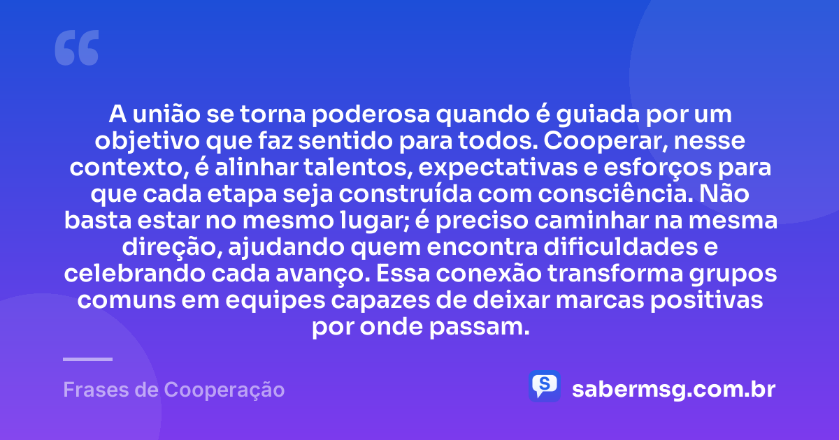 A união se torna poderosa quando é guiada por um objetivo que faz sentido para todos. Cooperar, nesse contexto, é alinhar talentos, expectativas e esforços para que cada etapa seja construída com consciência. Não basta estar no mesmo lugar; é preciso caminhar na mesma direção, ajudando quem encontra dificuldades e celebrando cada avanço. Essa conexão transforma grupos comuns em equipes capazes de deixar marcas positivas por onde passam. — Frases de Cooperação