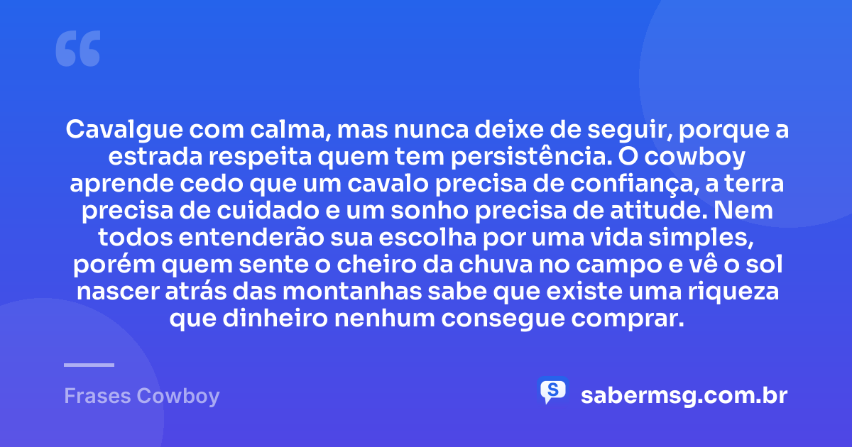 Cavalgue com calma, mas nunca deixe de seguir, porque a estrada respeita quem tem persistência. O cowboy aprende cedo que um cavalo precisa de confiança, a terra precisa de cuidado e um sonho precisa de atitude. Nem todos entenderão sua escolha por uma vida simples, porém quem sente o cheiro da chuva no campo e vê o sol nascer atrás das montanhas sabe que existe uma riqueza que dinheiro nenhum consegue comprar. — Frases Cowboy