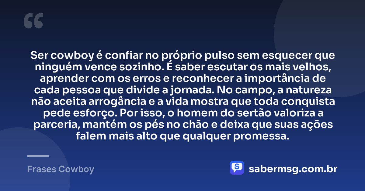 Ser cowboy é confiar no próprio pulso sem esquecer que ninguém vence sozinho. É saber escutar os mais velhos, aprender com os erros e reconhecer a importância de cada pessoa que divide a jornada. No campo, a natureza não aceita arrogância e a vida mostra que toda conquista pede esforço. Por isso, o homem do sertão valoriza a parceria, mantém os pés no chão e deixa que suas ações falem mais alto que qualquer promessa. — Frases Cowboy