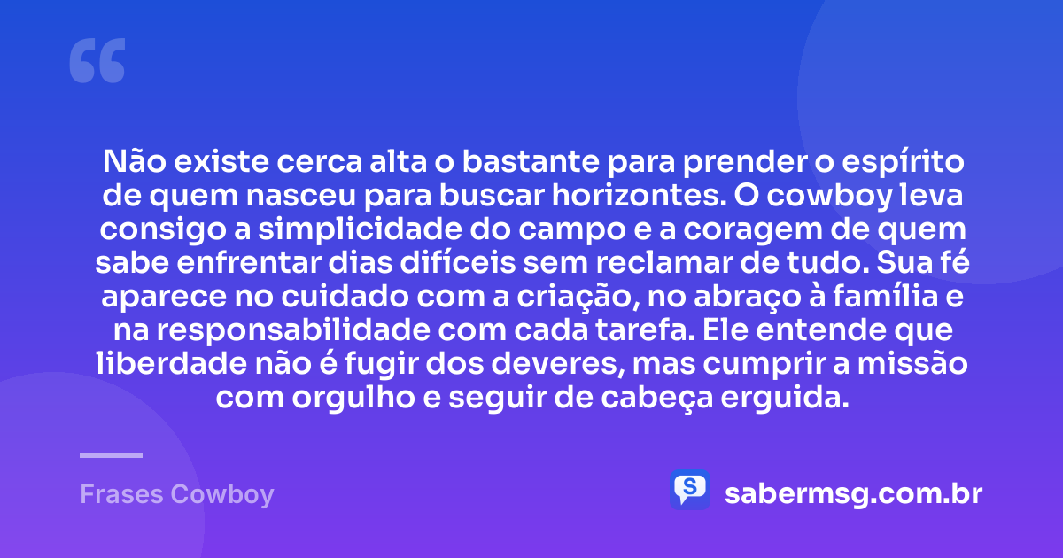 Não existe cerca alta o bastante para prender o espírito de quem nasceu para buscar horizontes. O cowboy leva consigo a simplicidade do campo e a coragem de quem sabe enfrentar dias difíceis sem reclamar de tudo. Sua fé aparece no cuidado com a criação, no abraço à família e na responsabilidade com cada tarefa. Ele entende que liberdade não é fugir dos deveres, mas cumprir a missão com orgulho e seguir de cabeça erguida. — Frases Cowboy