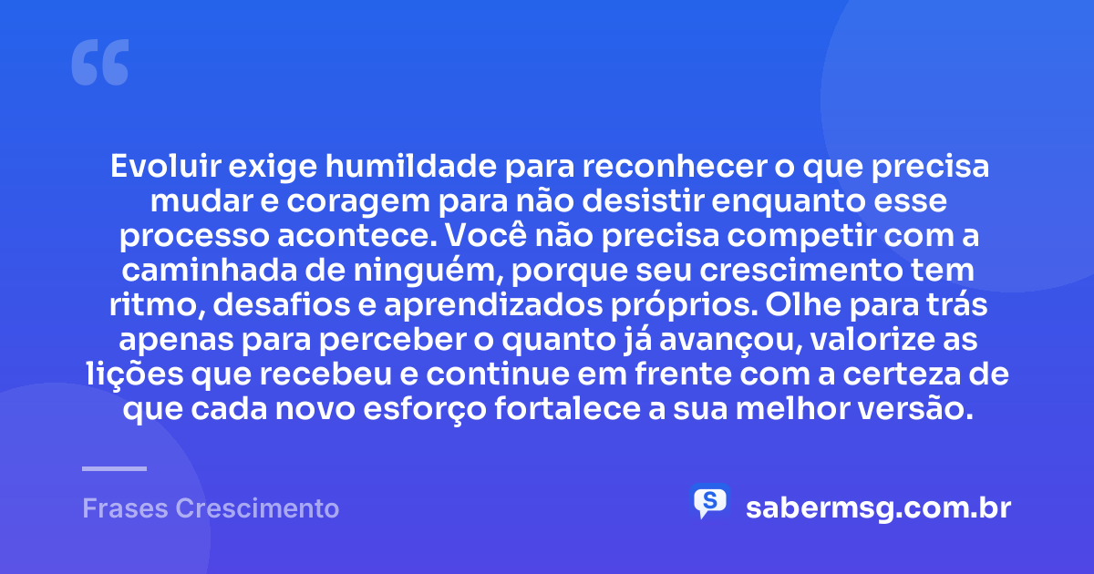 Evoluir exige humildade para reconhecer o que precisa mudar e coragem para não desistir enquanto esse processo acontece. Você não precisa competir com a caminhada de ninguém, porque seu crescimento tem ritmo, desafios e aprendizados próprios. Olhe para trás apenas para perceber o quanto já avançou, valorize as lições que recebeu e continue em frente com a certeza de que cada novo esforço fortalece a sua melhor versão. — Frases Crescimento
