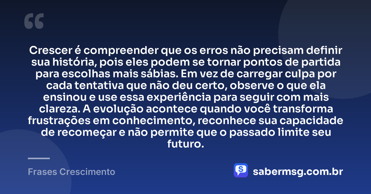 Crescer é compreender que os erros não precisam definir sua história, pois eles podem se tornar pontos de partida para escolhas mais sábias. Em vez de carregar culpa por cada tentativa que não deu certo, observe o que ela ensinou e use essa experiência para seguir com mais clareza. A evolução acontece quando você transforma frustrações em conhecimento, reconhece sua capacidade de recomeçar e não permite que o passado limite seu futuro. — Frases Crescimento