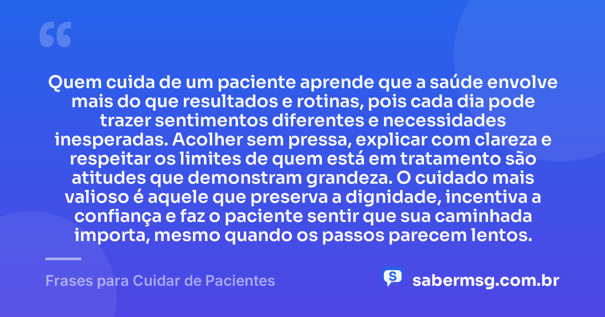 Quem cuida de um paciente aprende que a saúde envolve mais do que resultados e rotinas, pois cada dia pode trazer sentimentos diferentes e necessidades inesperadas. Acolher sem pressa, explicar com clareza e respeitar os limites de quem está em tratamento são atitudes que demonstram grandeza. O cuidado mais valioso é aquele que preserva a dignidade, incentiva a confiança e faz o paciente sentir que sua caminhada importa, mesmo quando os passos parecem lentos. — Frases para Cuidar de Pacientes