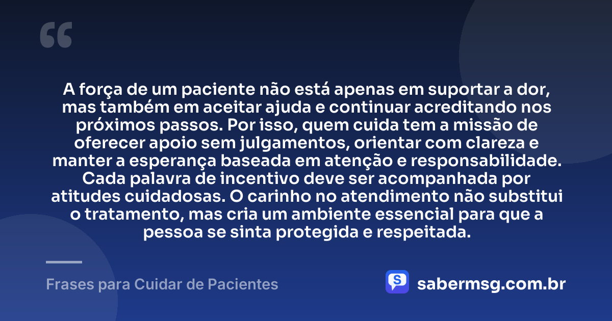 A força de um paciente não está apenas em suportar a dor, mas também em aceitar ajuda e continuar acreditando nos próximos passos. Por isso, quem cuida tem a missão de oferecer apoio sem julgamentos, orientar com clareza e manter a esperança baseada em atenção e responsabilidade. Cada palavra de incentivo deve ser acompanhada por atitudes cuidadosas. O carinho no atendimento não substitui o tratamento, mas cria um ambiente essencial para que a pessoa se sinta protegida e respeitada. — Frases para Cuidar de Pacientes