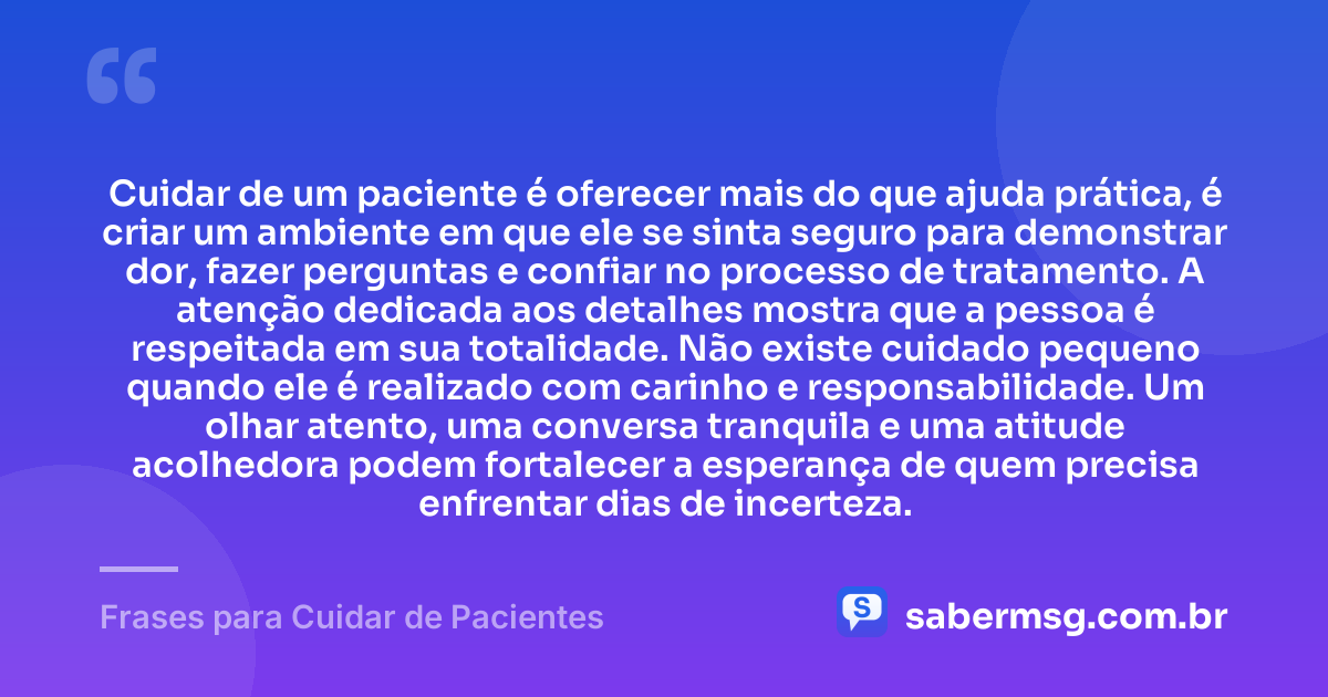 Cuidar de um paciente é oferecer mais do que ajuda prática, é criar um ambiente em que ele se sinta seguro para demonstrar dor, fazer perguntas e confiar no processo de tratamento. A atenção dedicada aos detalhes mostra que a pessoa é respeitada em sua totalidade. Não existe cuidado pequeno quando ele é realizado com carinho e responsabilidade. Um olhar atento, uma conversa tranquila e uma atitude acolhedora podem fortalecer a esperança de quem precisa enfrentar dias de incerteza. — Frases para Cuidar de Pacientes
