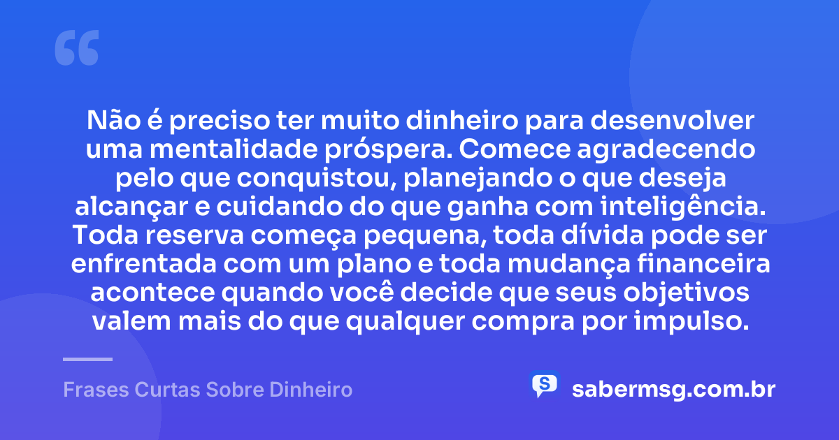 Não é preciso ter muito dinheiro para desenvolver uma mentalidade próspera. Comece agradecendo pelo que conquistou, planejando o que deseja alcançar e cuidando do que ganha com inteligência. Toda reserva começa pequena, toda dívida pode ser enfrentada com um plano e toda mudança financeira acontece quando você decide que seus objetivos valem mais do que qualquer compra por impulso. — Frases Curtas Sobre Dinheiro