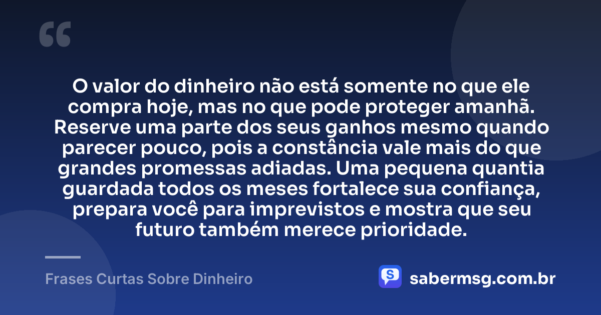 O valor do dinheiro não está somente no que ele compra hoje, mas no que pode proteger amanhã. Reserve uma parte dos seus ganhos mesmo quando parecer pouco, pois a constância vale mais do que grandes promessas adiadas. Uma pequena quantia guardada todos os meses fortalece sua confiança, prepara você para imprevistos e mostra que seu futuro também merece prioridade. — Frases Curtas Sobre Dinheiro