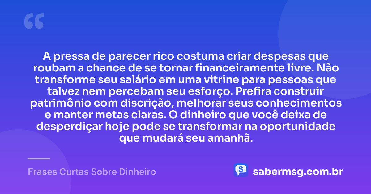 A pressa de parecer rico costuma criar despesas que roubam a chance de se tornar financeiramente livre. Não transforme seu salário em uma vitrine para pessoas que talvez nem percebam seu esforço. Prefira construir patrimônio com discrição, melhorar seus conhecimentos e manter metas claras. O dinheiro que você deixa de desperdiçar hoje pode se transformar na oportunidade que mudará seu amanhã. — Frases Curtas Sobre Dinheiro