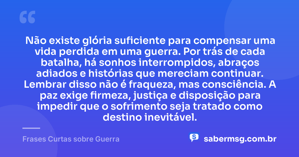 Não existe glória suficiente para compensar uma vida perdida em uma guerra. Por trás de cada batalha, há sonhos interrompidos, abraços adiados e histórias que mereciam continuar. Lembrar disso não é fraqueza, mas consciência. A paz exige firmeza, justiça e disposição para impedir que o sofrimento seja tratado como destino inevitável. — Frases Curtas sobre Guerra