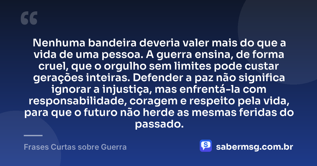 Nenhuma bandeira deveria valer mais do que a vida de uma pessoa. A guerra ensina, de forma cruel, que o orgulho sem limites pode custar gerações inteiras. Defender a paz não significa ignorar a injustiça, mas enfrentá-la com responsabilidade, coragem e respeito pela vida, para que o futuro não herde as mesmas feridas do passado. — Frases Curtas sobre Guerra