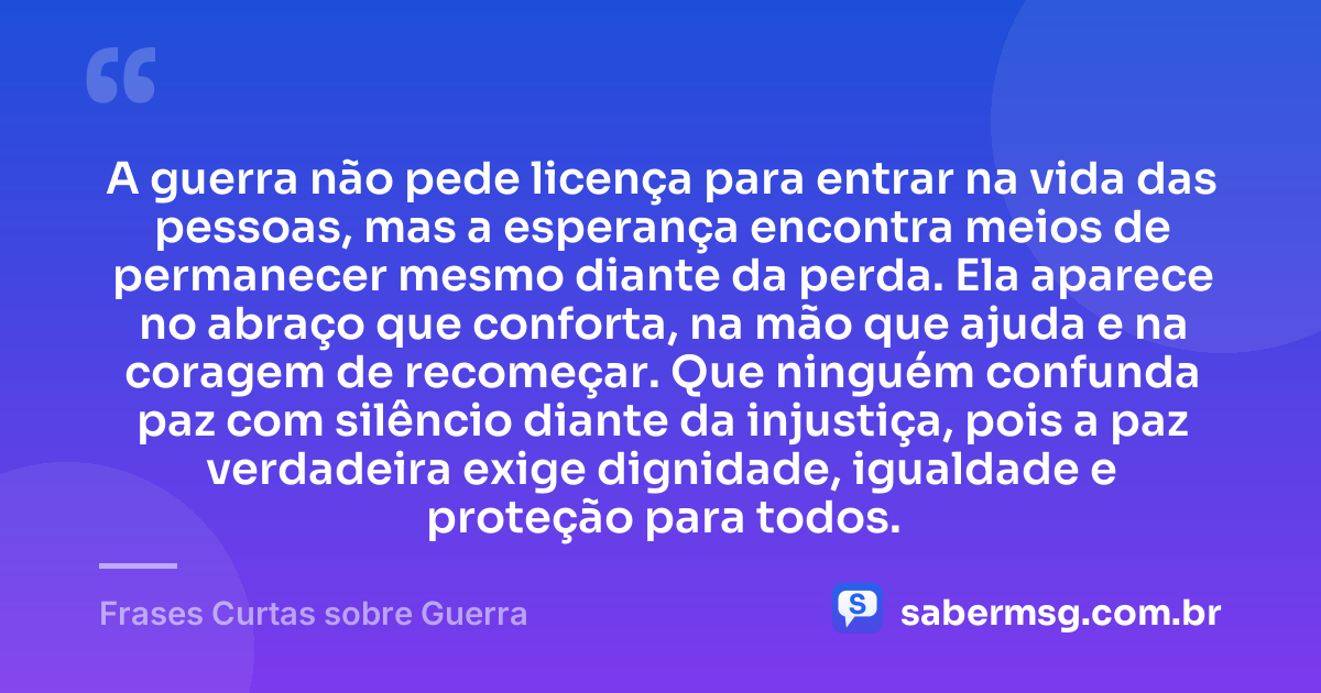 A guerra não pede licença para entrar na vida das pessoas, mas a esperança encontra meios de permanecer mesmo diante da perda. Ela aparece no abraço que conforta, na mão que ajuda e na coragem de recomeçar. Que ninguém confunda paz com silêncio diante da injustiça, pois a paz verdadeira exige dignidade, igualdade e proteção para todos. — Frases Curtas sobre Guerra