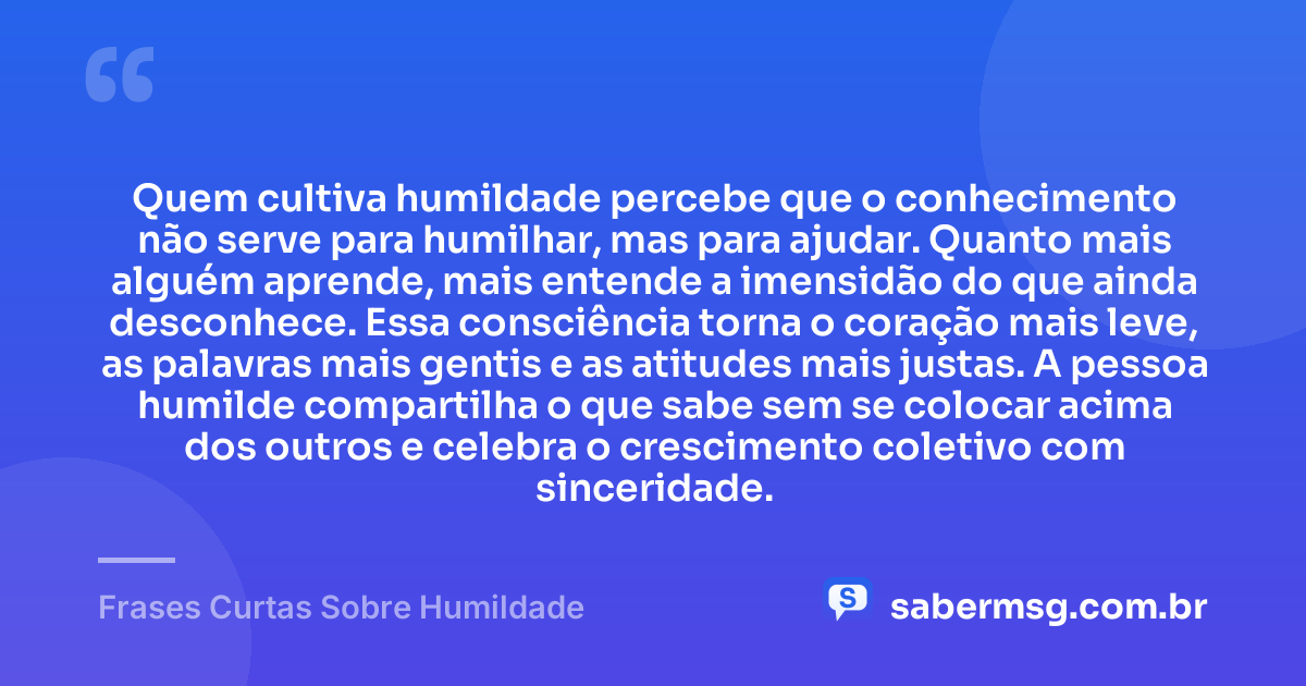 Quem cultiva humildade percebe que o conhecimento não serve para humilhar, mas para ajudar. Quanto mais alguém aprende, mais entende a imensidão do que ainda desconhece. Essa consciência torna o coração mais leve, as palavras mais gentis e as atitudes mais justas. A pessoa humilde compartilha o que sabe sem se colocar acima dos outros e celebra o crescimento coletivo com sinceridade. — Frases Curtas Sobre Humildade