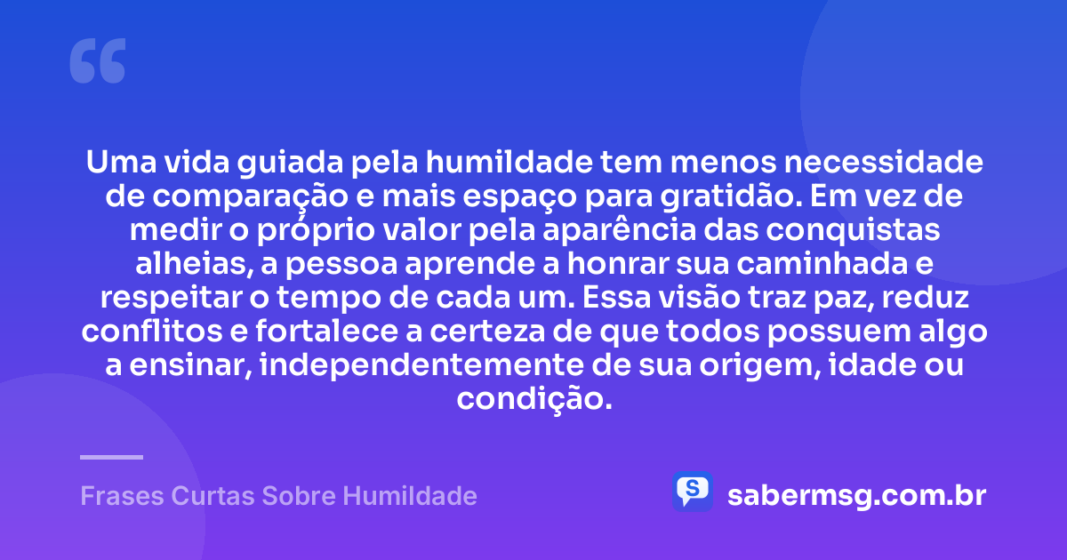 Uma vida guiada pela humildade tem menos necessidade de comparação e mais espaço para gratidão. Em vez de medir o próprio valor pela aparência das conquistas alheias, a pessoa aprende a honrar sua caminhada e respeitar o tempo de cada um. Essa visão traz paz, reduz conflitos e fortalece a certeza de que todos possuem algo a ensinar, independentemente de sua origem, idade ou condição. — Frases Curtas Sobre Humildade