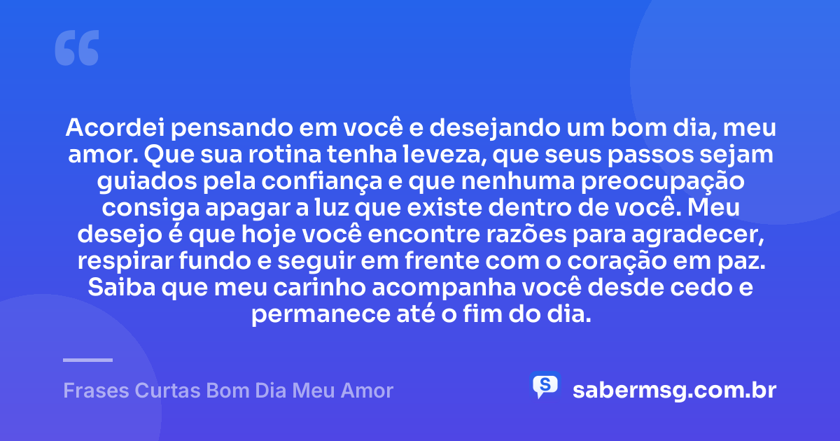 Acordei pensando em você e desejando um bom dia, meu amor. Que sua rotina tenha leveza, que seus passos sejam guiados pela confiança e que nenhuma preocupação consiga apagar a luz que existe dentro de você. Meu desejo é que hoje você encontre razões para agradecer, respirar fundo e seguir em frente com o coração em paz. Saiba que meu carinho acompanha você desde cedo e permanece até o fim do dia. — Frases Curtas Bom Dia Meu Amor