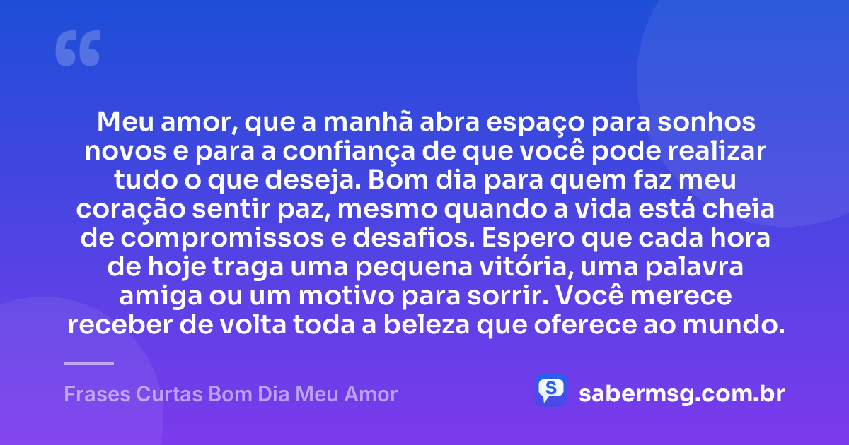 Meu amor, que a manhã abra espaço para sonhos novos e para a confiança de que você pode realizar tudo o que deseja. Bom dia para quem faz meu coração sentir paz, mesmo quando a vida está cheia de compromissos e desafios. Espero que cada hora de hoje traga uma pequena vitória, uma palavra amiga ou um motivo para sorrir. Você merece receber de volta toda a beleza que oferece ao mundo. — Frases Curtas Bom Dia Meu Amor