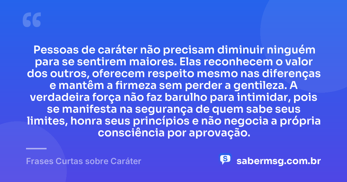 Pessoas de caráter não precisam diminuir ninguém para se sentirem maiores. Elas reconhecem o valor dos outros, oferecem respeito mesmo nas diferenças e mantêm a firmeza sem perder a gentileza. A verdadeira força não faz barulho para intimidar, pois se manifesta na segurança de quem sabe seus limites, honra seus princípios e não negocia a própria consciência por aprovação. — Frases Curtas sobre Caráter